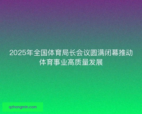 2025年全国体育局长会议圆满闭幕推动体育事业高质量发展