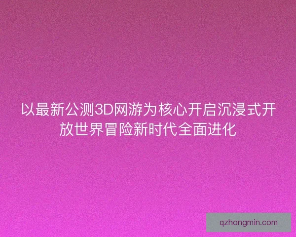 以最新公测3D网游为核心开启沉浸式开放世界冒险新时代全面进化