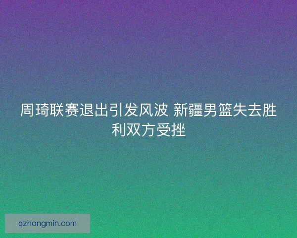 周琦联赛退出引发风波 新疆男篮失去胜利双方受挫