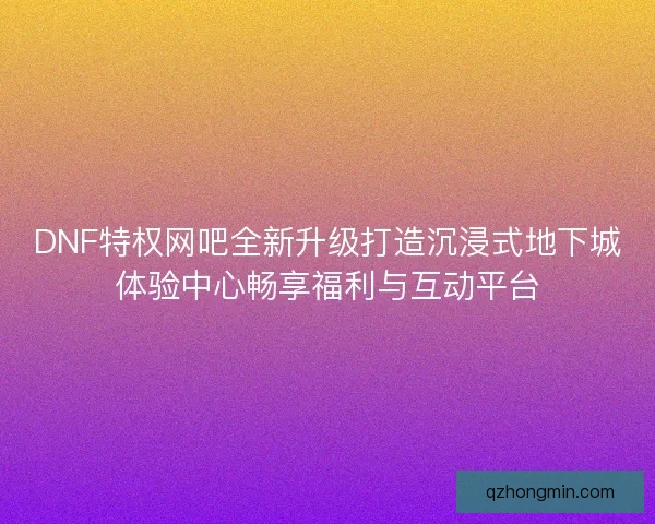 DNF特权网吧全新升级打造沉浸式地下城体验中心畅享福利与互动平台