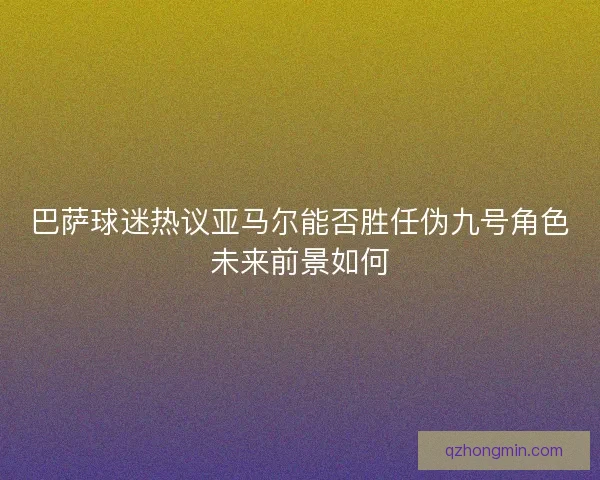 巴萨球迷热议亚马尔能否胜任伪九号角色未来前景如何