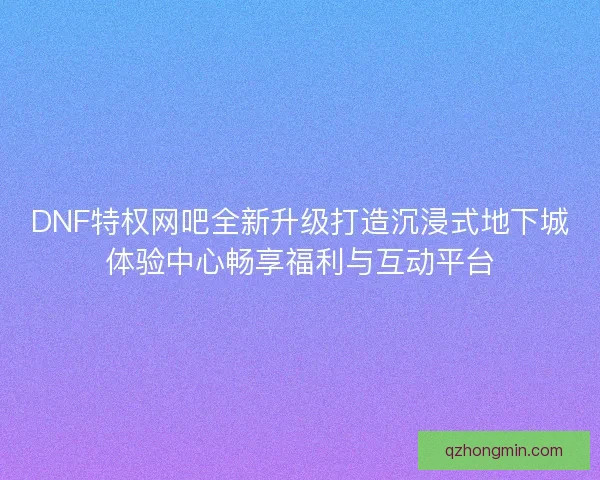 DNF特权网吧全新升级打造沉浸式地下城体验中心畅享福利与互动平台